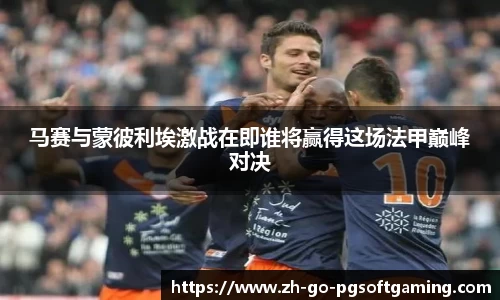 马赛与蒙彼利埃激战在即谁将赢得这场法甲巅峰对决