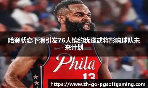 哈登状态下滑引发76人续约犹豫或将影响球队未来计划