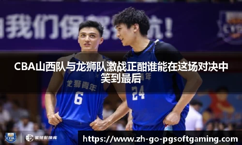 CBA山西队与龙狮队激战正酣谁能在这场对决中笑到最后