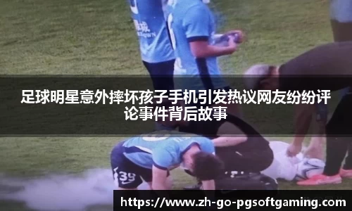 足球明星意外摔坏孩子手机引发热议网友纷纷评论事件背后故事